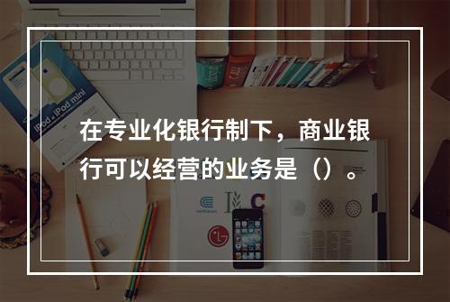 在专业化银行制下，商业银行可以经营的业务是（）。