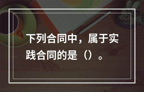 下列合同中，属于实践合同的是（）。