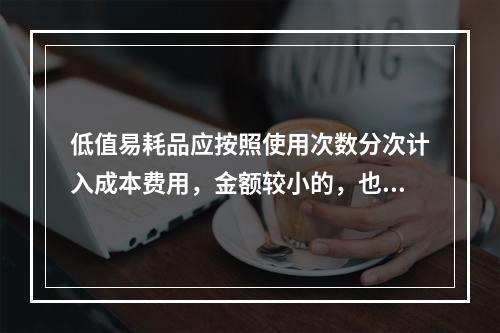 低值易耗品应按照使用次数分次计入成本费用，金额较小的，也可以