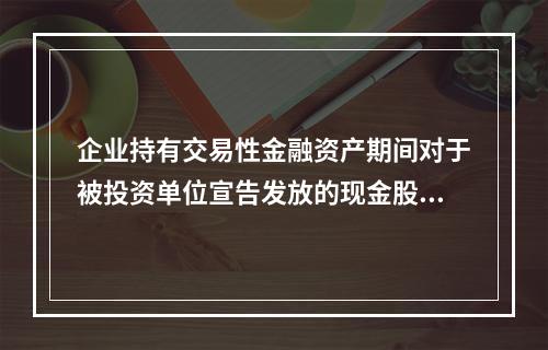 企业持有交易性金融资产期间对于被投资单位宣告发放的现金股利，