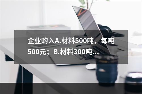 企业购入A.材料500吨，每吨500元；B.材料300吨，每