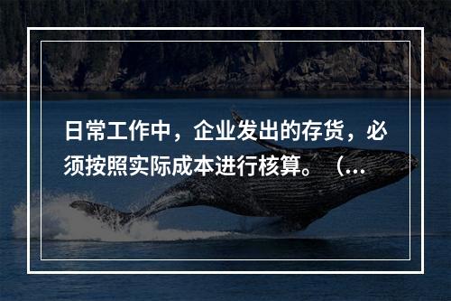 日常工作中，企业发出的存货，必须按照实际成本进行核算。（　）