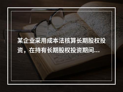 某企业采用成本法核算长期股权投资，在持有长期股权投资期间，被