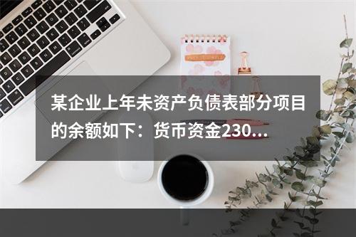 某企业上年未资产负债表部分项目的余额如下：货币资金230，0