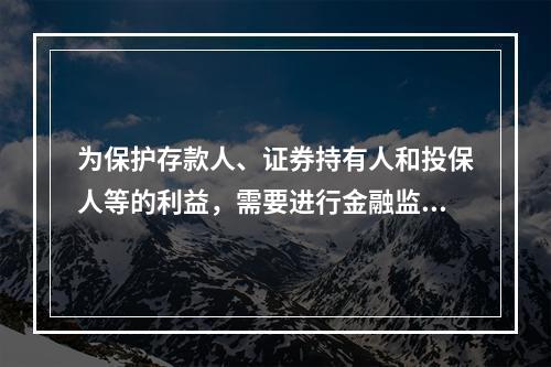 为保护存款人、证券持有人和投保人等的利益，需要进行金融监管是