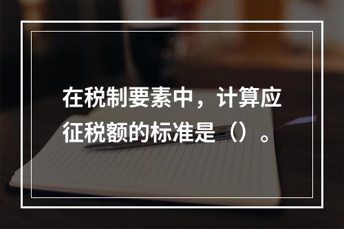 在税制要素中，计算应征税额的标准是（）。