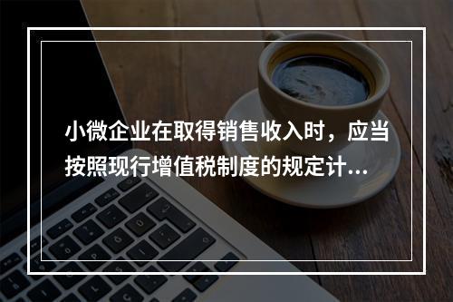 小微企业在取得销售收入时，应当按照现行增值税制度的规定计算应