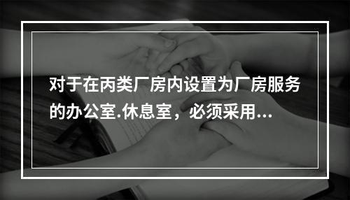 对于在丙类厂房内设置为厂房服务的办公室.休息室，必须采用耐火