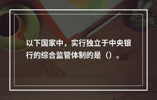 以下国家中，实行独立于中央银行的综合监管体制的是（）。