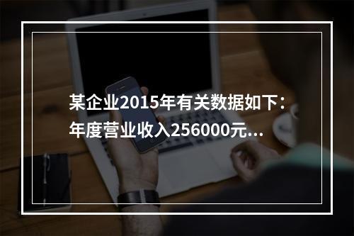 某企业2015年有关数据如下：年度营业收入256000元，营