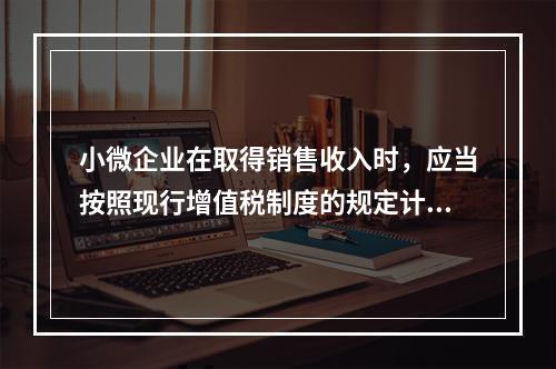 小微企业在取得销售收入时，应当按照现行增值税制度的规定计算应