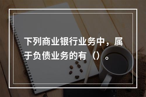 下列商业银行业务中，属于负债业务的有（）。