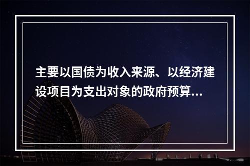 主要以国债为收入来源、以经济建设项目为支出对象的政府预算是（