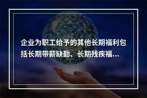 企业为职工给予的其他长期福利包括长期带薪缺勤、长期残疾福利、