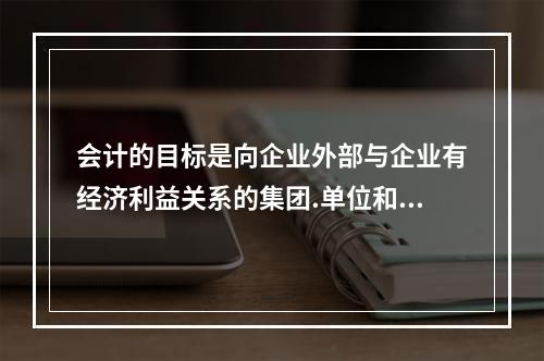 会计的目标是向企业外部与企业有经济利益关系的集团.单位和个人