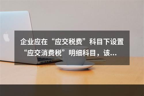 企业应在“应交税费”科目下设置“应交消费税”明细科目，该科目