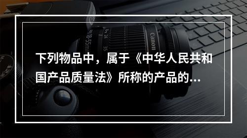 下列物品中，属于《中华人民共和国产品质量法》所称的产品的有（