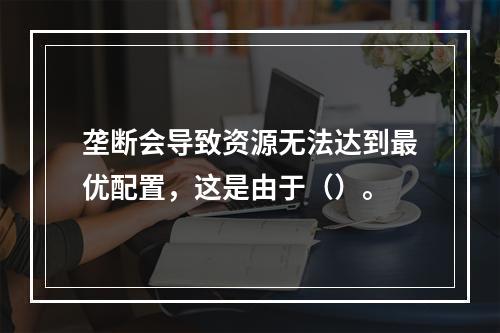 垄断会导致资源无法达到最优配置，这是由于（）。