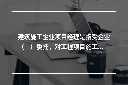 建筑施工企业项目经理是指受企业（　）委托，对工程项目施工过程