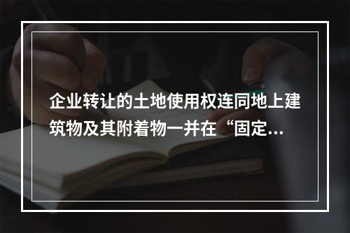 企业转让的土地使用权连同地上建筑物及其附着物一并在“固定资产