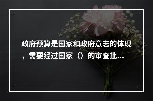 政府预算是国家和政府意志的体现，需要经过国家（）的审查批准才