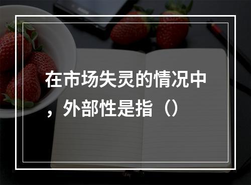 在市场失灵的情况中，外部性是指（）