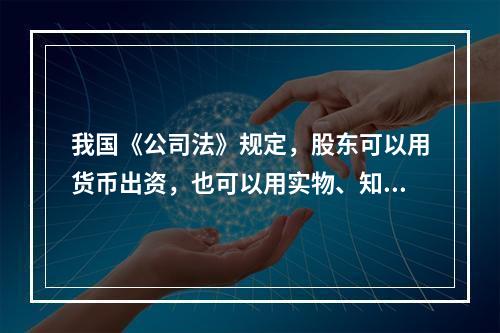 我国《公司法》规定，股东可以用货币出资，也可以用实物、知识产