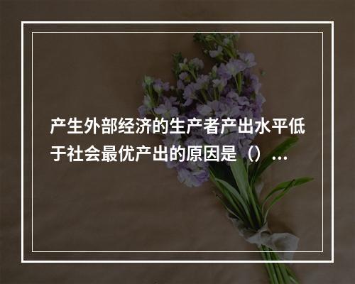 产生外部经济的生产者产出水平低于社会最优产出的原因是（）。