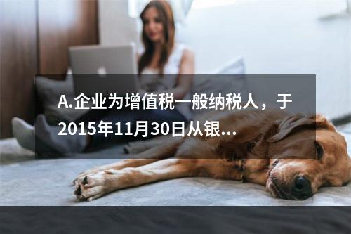 A.企业为增值税一般纳税人，于2015年11月30日从银行借