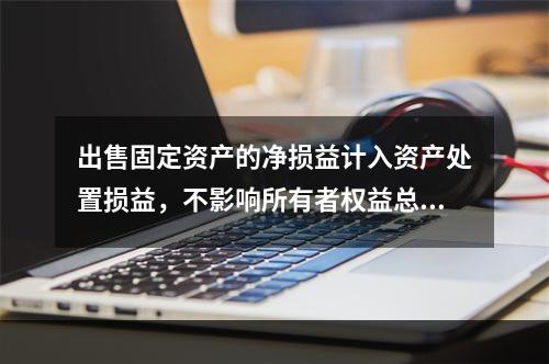 出售固定资产的净损益计入资产处置损益，不影响所有者权益总额的