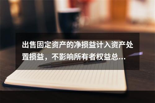 出售固定资产的净损益计入资产处置损益，不影响所有者权益总额的