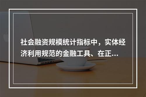 社会融资规模统计指标中，实体经济利用规范的金融工具、在正规金