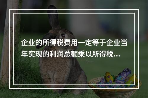 企业的所得税费用一定等于企业当年实现的利润总额乘以所得税税率