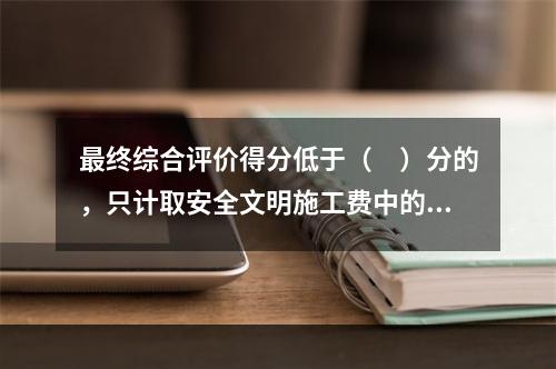 最终综合评价得分低于（　）分的，只计取安全文明施工费中的临时