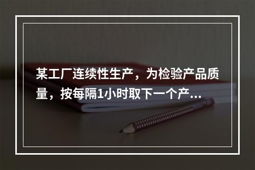 某工厂连续性生产，为检验产品质量，按每隔1小时取下一个产品进