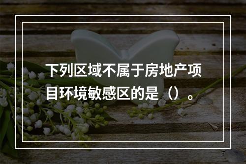 下列区域不属于房地产项目环境敏感区的是（）。