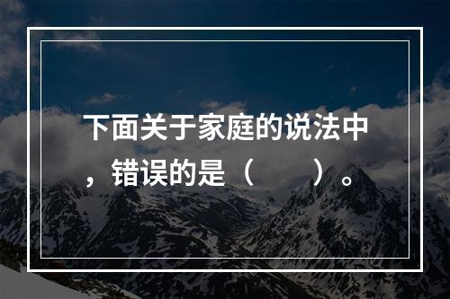 下面关于家庭的说法中，错误的是（　　）。