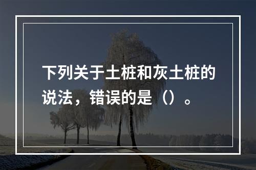 下列关于土桩和灰土桩的说法，错误的是（）。