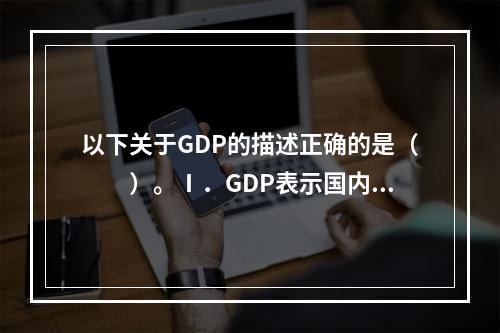 以下关于GDP的描述正确的是（　　）。Ⅰ．GDP表示国内生产