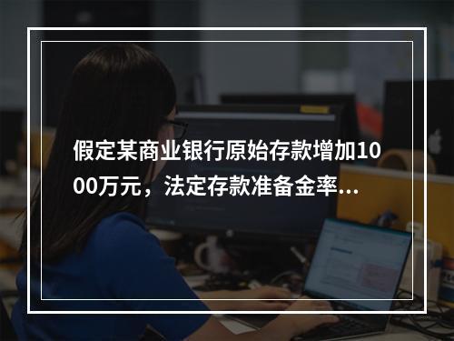 假定某商业银行原始存款增加1000万元，法定存款准备金率为2