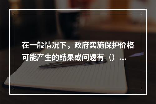 在一般情况下，政府实施保护价格可能产生的结果或问题有（）。