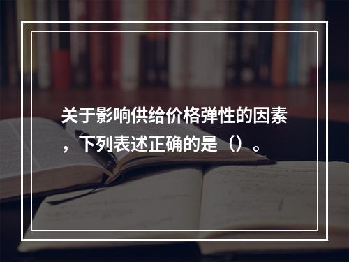 关于影响供给价格弹性的因素，下列表述正确的是（）。