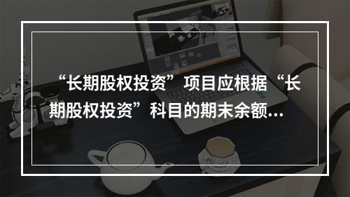 “长期股权投资”项目应根据“长期股权投资”科目的期末余额填列