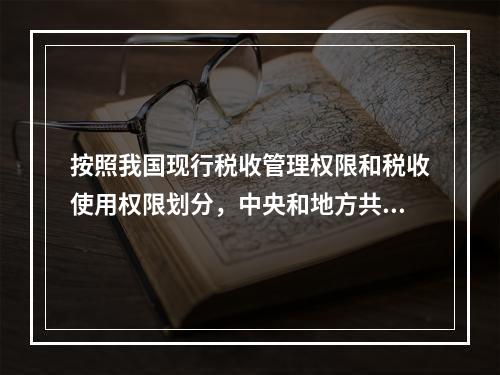 按照我国现行税收管理权限和税收使用权限划分，中央和地方共享税