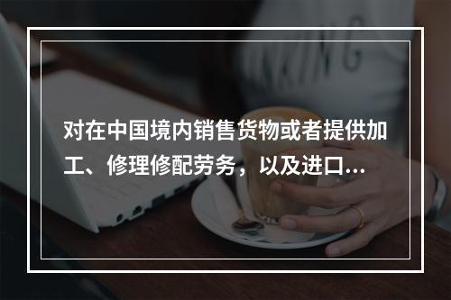 对在中国境内销售货物或者提供加工、修理修配劳务，以及进口货