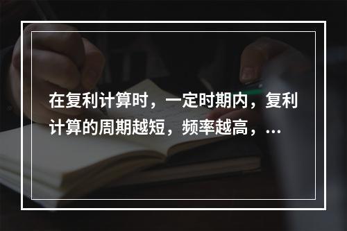 在复利计算时，一定时期内，复利计算的周期越短，频率越高，那么