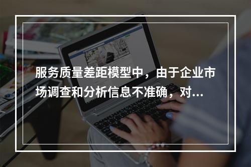 服务质量差距模型中，由于企业市场调查和分析信息不准确，对顾客