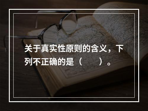 关于真实性原则的含义，下列不正确的是（　　）。