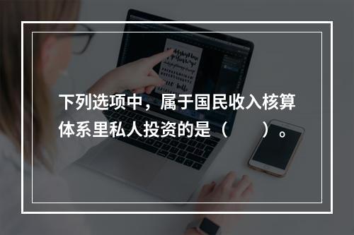 下列选项中，属于国民收入核算体系里私人投资的是（　　）。