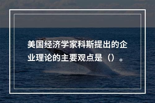 美国经济学家科斯提出的企业理论的主要观点是（）。